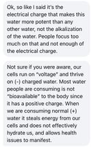 May be an image of text that says 'Ok, so like I said it's the electrical charge that makes this water more potent than any other water, not the alkalization of the water. People focus too much on that and not enough of the electrical charge. Not sure if you were aware, our cells run on "voltage" and thrive on (-) charged water. Most water people are consuming is not "bioavailable" to the body since it has a positive charge. When we are consuming normal (+) water it steals energy from our cells and does not effectively hydrate us, and allows health issues to manifest.'